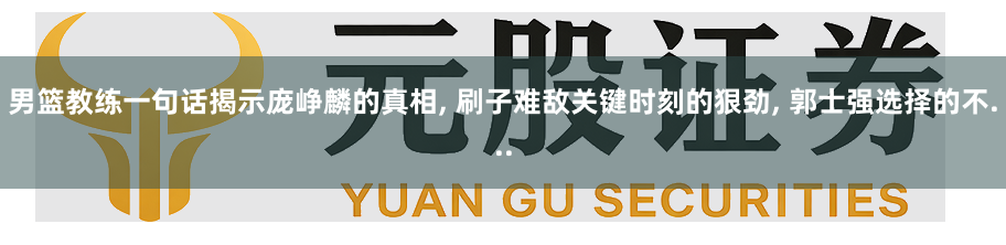 男篮教练一句话揭示庞峥麟的真相, 刷子难敌关键时刻的狠劲, 郭士强选择的不...